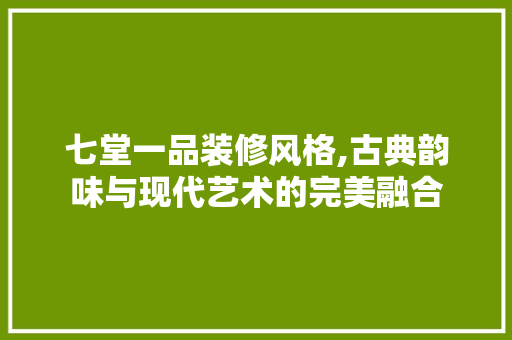 七堂一品装修风格,古典韵味与现代艺术的完美融合 七堂一品装修风格,古典韵味与现代艺术的完美融合 装修知识