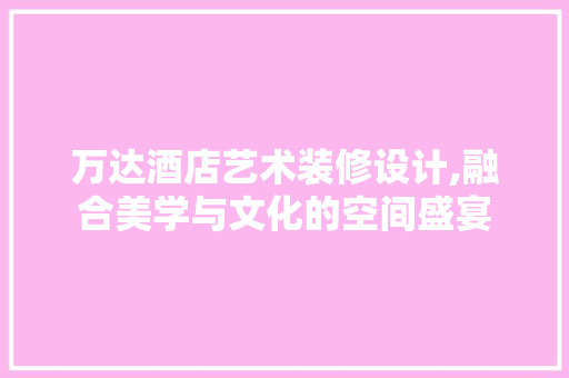 万达酒店艺术装修设计,融合美学与文化的空间盛宴 万达酒店艺术装修设计,融合美学与文化的空间盛宴 家居设计