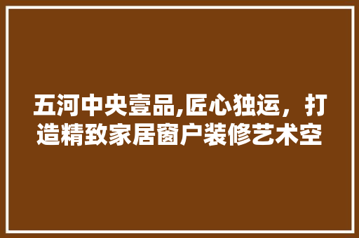 五河中央壹品,匠心独运，打造精致家居窗户装修艺术空间