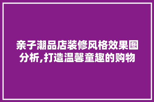 亲子潮品店装修风格效果图分析,打造温馨童趣的购物天堂 亲子潮品店装修风格效果图分析,打造温馨童趣的购物天堂 装修知识