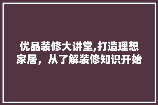 优品装修大讲堂,打造理想家居，从了解装修知识开始