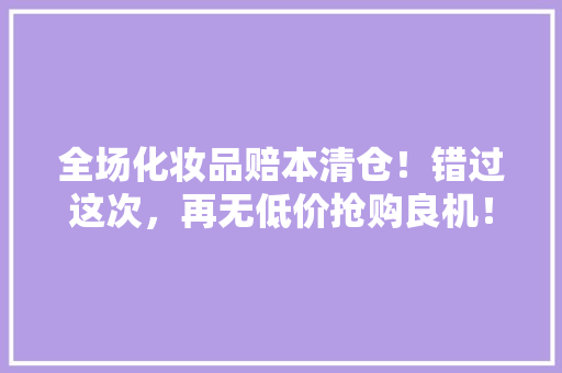 全场化妆品赔本清仓！错过这次，再无低价抢购良机！