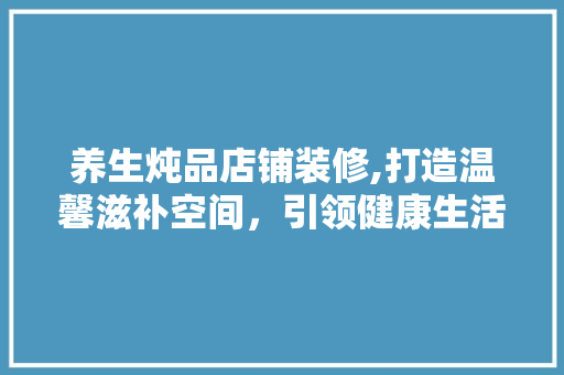 养生炖品店铺装修,打造温馨滋补空间，引领健康生活潮流