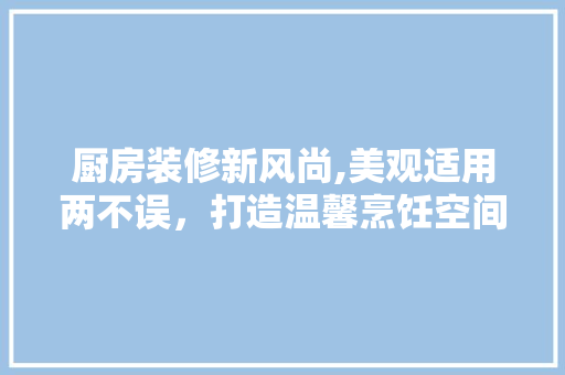 厨房装修新风尚,美观适用两不误，打造温馨烹饪空间