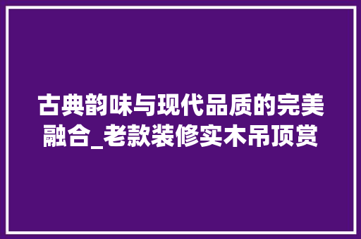 古典韵味与现代品质的完美融合_老款装修实木吊顶赏析