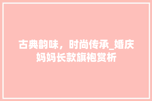 古典韵味，时尚传承_婚庆妈妈长款旗袍赏析