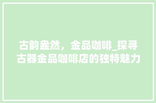 古韵盎然，金品咖啡_探寻古器金品咖啡店的独特魅力