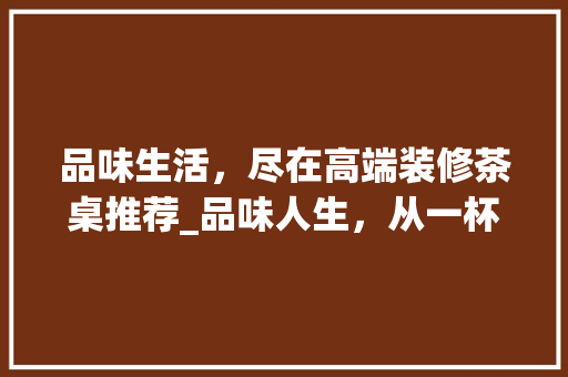 品味生活，尽在高端装修茶桌推荐_品味人生，从一杯茶开始