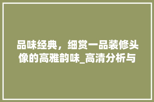 品味经典，细赏一品装修头像的高雅韵味_高清分析与家居美学启示 品味经典，细赏一品装修头像的高雅韵味_高清分析与家居美学启示 买房须知