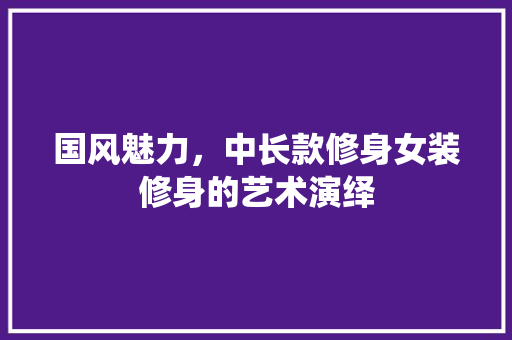 国风魅力，中长款修身女装修身的艺术演绎 国风魅力，中长款修身女装修身的艺术演绎 装修知识
