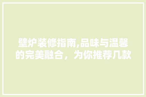 壁炉装修指南,品味与温馨的完美融合，为你推荐几款高端壁炉