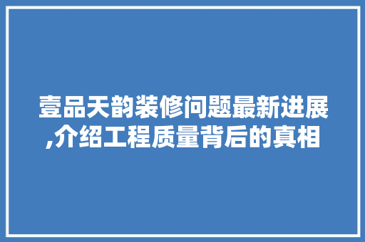 壹品天韵装修问题最新进展,介绍工程质量背后的真相