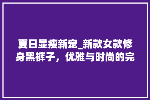 夏日显瘦新宠_新款女款修身黑裤子，优雅与时尚的完美融合 夏日显瘦新宠_新款女款修身黑裤子，优雅与时尚的完美融合 二手房