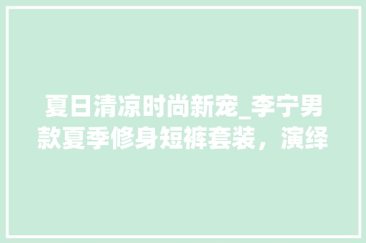 夏日清凉时尚新宠_李宁男款夏季修身短裤套装，演绎运动与休闲的完美融合 夏日清凉时尚新宠_李宁男款夏季修身短裤套装，演绎运动与休闲的完美融合 买房须知