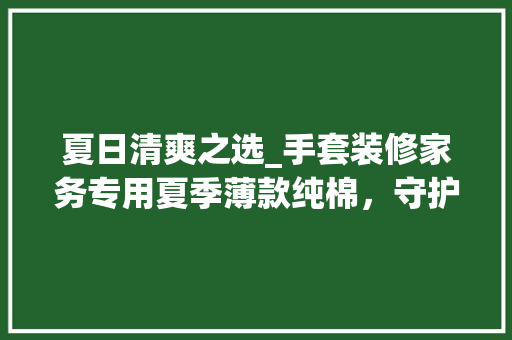 夏日清爽之选_手套装修家务专用夏季薄款纯棉，守护您的双手与健康 夏日清爽之选_手套装修家务专用夏季薄款纯棉，守护您的双手与健康 买房须知
