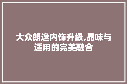 大众朗逸内饰升级,品味与适用的完美融合 大众朗逸内饰升级,品味与适用的完美融合 家居设计