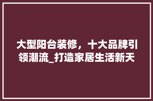 大型阳台装修，十大品牌引领潮流_打造家居生活新天地 大型阳台装修，十大品牌引领潮流_打造家居生活新天地 装修知识