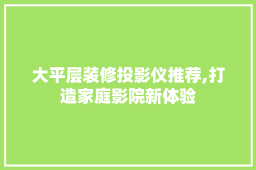 大平层装修投影仪推荐,打造家庭影院新体验 大平层装修投影仪推荐,打造家庭影院新体验 二手房