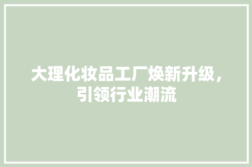 大理化妆品工厂焕新升级，引领行业潮流 大理化妆品工厂焕新升级，引领行业潮流 买房须知