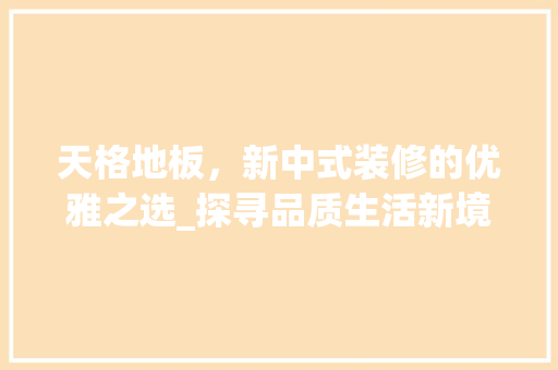 天格地板，新中式装修的优雅之选_探寻品质生活新境界 天格地板，新中式装修的优雅之选_探寻品质生活新境界 买房须知