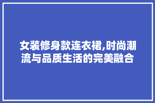 女装修身款连衣裙,时尚潮流与品质生活的完美融合 女装修身款连衣裙,时尚潮流与品质生活的完美融合 装修知识