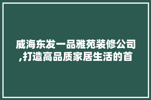 威海东发一品雅苑装修公司,打造高品质家居生活的首选