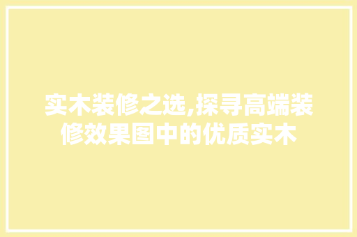 实木装修之选,探寻高端装修效果图中的优质实木 实木装修之选,探寻高端装修效果图中的优质实木 家居设计