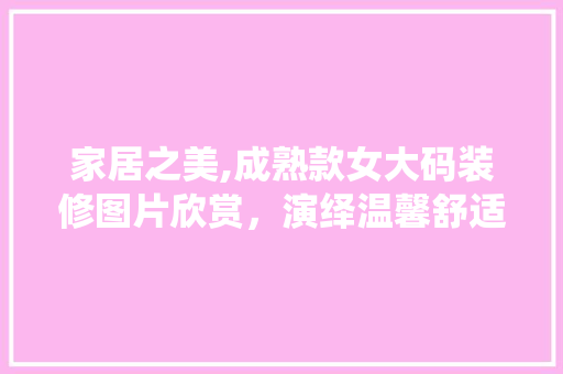 家居之美,成熟款女大码装修图片欣赏，演绎温馨舒适的家居风格 家居之美,成熟款女大码装修图片欣赏，演绎温馨舒适的家居风格 装修知识