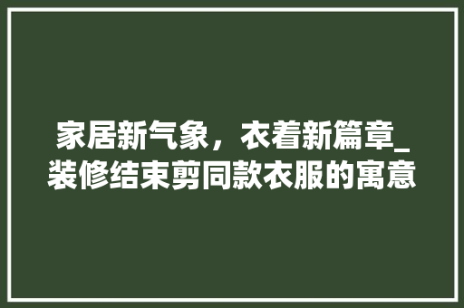 家居新气象，衣着新篇章_装修结束剪同款衣服的寓意与时尚之路 家居新气象，衣着新篇章_装修结束剪同款衣服的寓意与时尚之路 家居设计