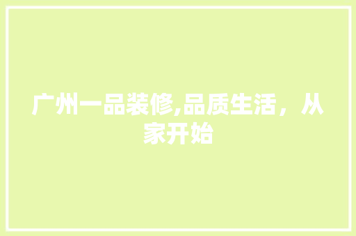 广州一品装修,品质生活，从家开始 广州一品装修,品质生活，从家开始 装修知识