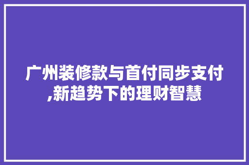 广州装修款与首付同步支付,新趋势下的理财智慧 广州装修款与首付同步支付,新趋势下的理财智慧 装修知识