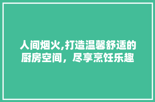 人间烟火,打造温馨舒适的厨房空间，尽享烹饪乐趣 人间烟火,打造温馨舒适的厨房空间，尽享烹饪乐趣 二手房