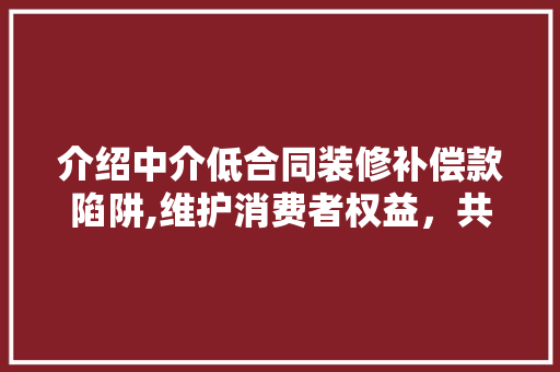 介绍中介低合同装修补偿款陷阱,维护消费者权益，共筑和谐市场 介绍中介低合同装修补偿款陷阱,维护消费者权益，共筑和谐市场 家居设计