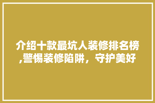 介绍十款最坑人装修排名榜,警惕装修陷阱，守护美好家居生活