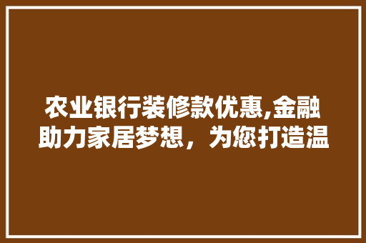 农业银行装修款优惠,金融助力家居梦想，为您打造温馨家园 农业银行装修款优惠,金融助力家居梦想，为您打造温馨家园 家居设计
