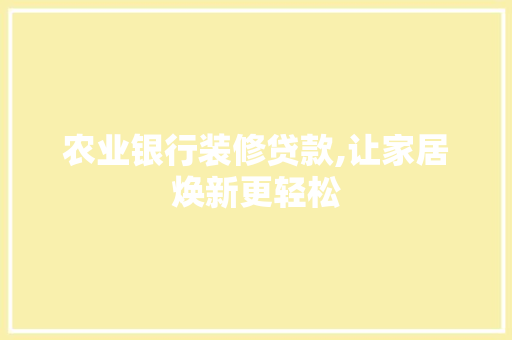 农业银行装修贷款,让家居焕新更轻松，农业银行装修贷款要符合什么条件。