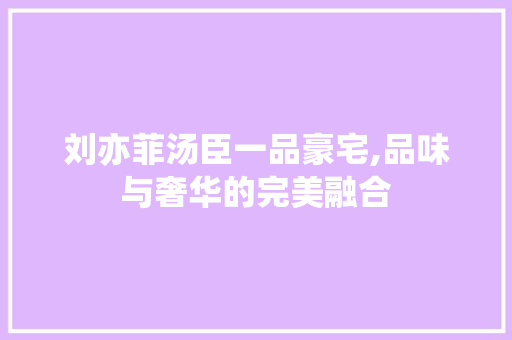 刘亦菲汤臣一品豪宅,品味与奢华的完美融合
