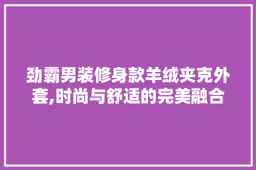 劲霸男装修身款羊绒夹克外套,时尚与舒适的完美融合 劲霸男装修身款羊绒夹克外套,时尚与舒适的完美融合 装修知识