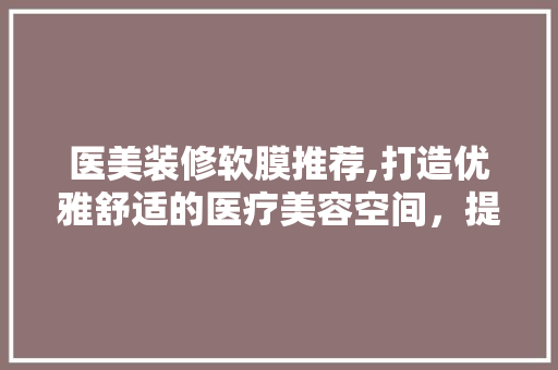 医美装修软膜推荐,打造优雅舒适的医疗美容空间，提升客户体验！ 医美装修软膜推荐,打造优雅舒适的医疗美容空间，提升客户体验！ 家居装饰