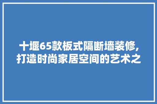 十堰65款板式隔断墙装修,打造时尚家居空间的艺术之选