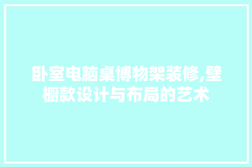 卧室电脑桌博物架装修,壁橱款设计与布局的艺术