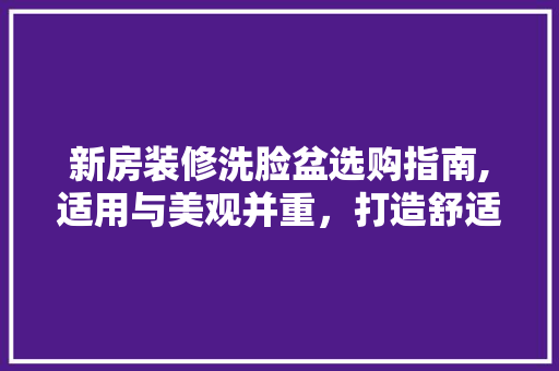 新房装修洗脸盆选购指南,适用与美观并重，打造舒适家居空间 新房装修洗脸盆选购指南,适用与美观并重，打造舒适家居空间 二手房