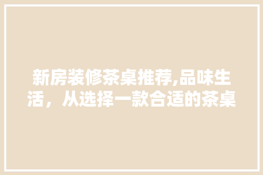 新房装修茶桌推荐,品味生活，从选择一款合适的茶桌开始 新房装修茶桌推荐,品味生活，从选择一款合适的茶桌开始 二手房