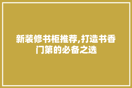 新装修书柜推荐,打造书香门第的必备之选 新装修书柜推荐,打造书香门第的必备之选 买房须知