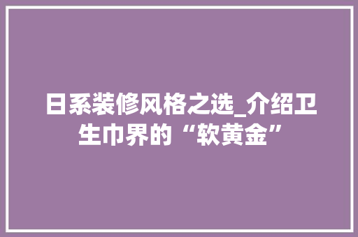 日系装修风格之选_介绍卫生巾界的“软黄金” 日系装修风格之选_介绍卫生巾界的“软黄金” 家居设计