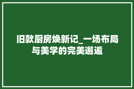 旧款厨房焕新记_一场布局与美学的完美邂逅 旧款厨房焕新记_一场布局与美学的完美邂逅 买房须知