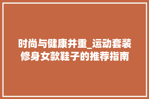时尚与健康并重_运动套装修身女款鞋子的推荐指南 时尚与健康并重_运动套装修身女款鞋子的推荐指南 家居装饰