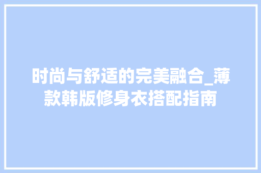 时尚与舒适的完美融合_薄款韩版修身衣搭配指南 时尚与舒适的完美融合_薄款韩版修身衣搭配指南 家居设计