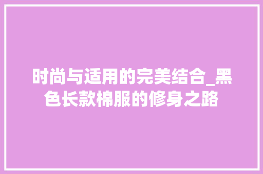时尚与适用的完美结合_黑色长款棉服的修身之路 时尚与适用的完美结合_黑色长款棉服的修身之路 家居装饰