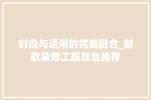 时尚与适用的完美融合_新款装修工服颜色推荐 时尚与适用的完美融合_新款装修工服颜色推荐 家居设计